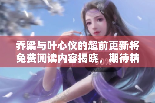 乔梁与叶心仪的超前更新将免费阅读内容揭晓，期待精彩故事的到来