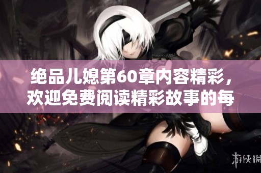绝品儿媳第60章内容精彩，欢迎免费阅读精彩故事的每一幕！