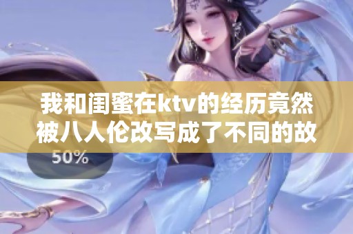 我和闺蜜在ktv的经历竟然被八人伦改写成了不同的故事