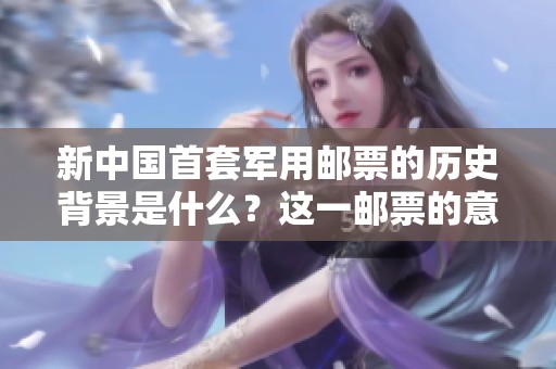 新中国首套军用邮票的历史背景是什么？这一邮票的意义与价值又如何？