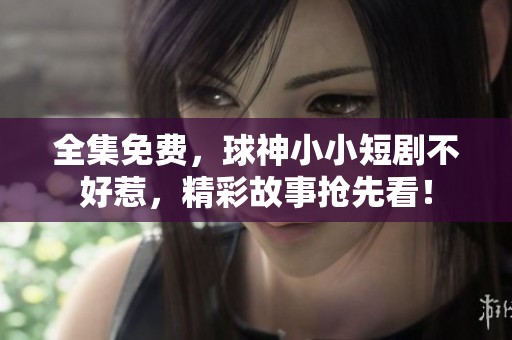 全集免费，球神小小短剧不好惹，精彩故事抢先看！