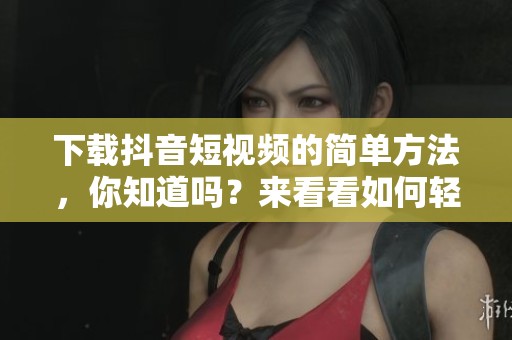 下载抖音短视频的简单方法，你知道吗？来看看如何轻松实现吧！