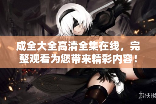 成全大全高清全集在线，完整观看为您带来精彩内容！