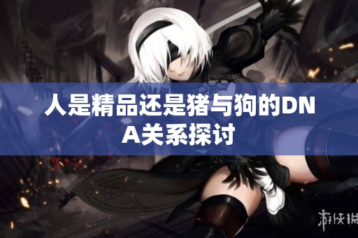 人是精品还是猪与狗的DNA关系探讨