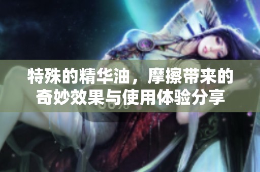 特殊的精华油，摩擦带来的奇妙效果与使用体验分享