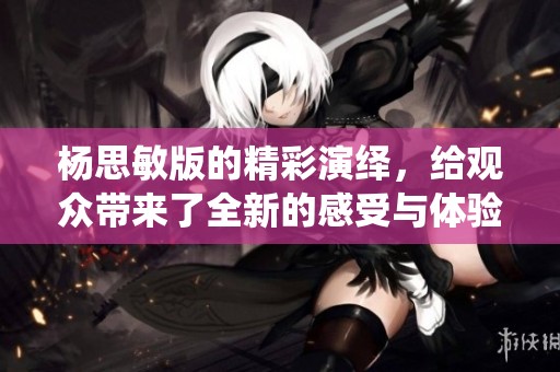 杨思敏版的精彩演绎，给观众带来了全新的感受与体验。