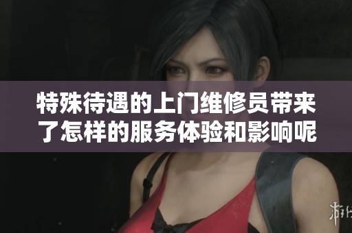 特殊待遇的上门维修员带来了怎样的服务体验和影响呢