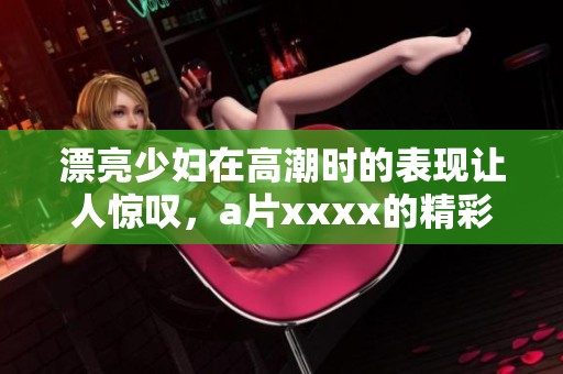 漂亮少妇在高潮时的表现让人惊叹，**xxxx的精彩瞬间令人难忘