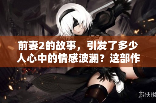 前妻2的故事，引发了多少人心中的情感波澜？这部作品值得每个人深入探讨。