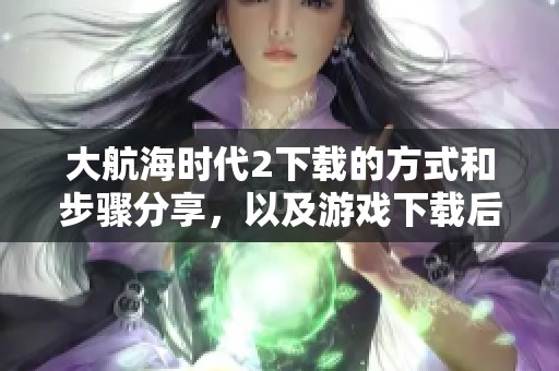大航海时代2下载的方式和步骤分享，以及游戏下载后需要注意的事项