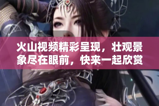 火山视频精彩呈现，壮观景象尽在眼前，快来一起欣赏！