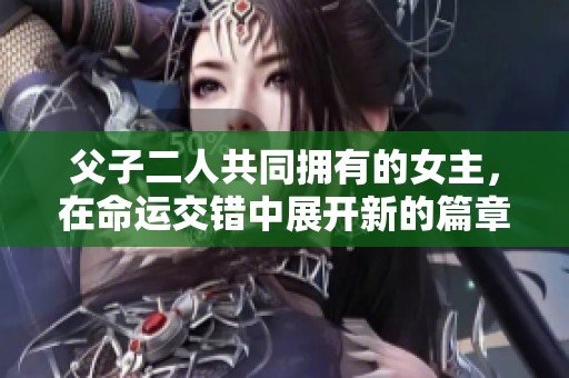 父子二人共同拥有的女主，在命运交错中展开新的篇章