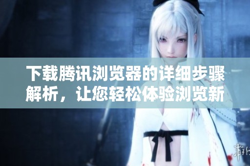 下载腾讯浏览器的详细步骤解析，让您轻松体验浏览新世界
