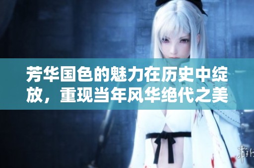 芳华国色的魅力在历史中绽放，重现当年风华绝代之美