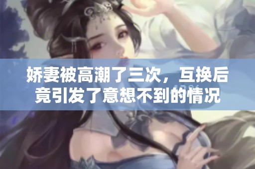 娇妻被高潮了三次，互换后竟引发了意想不到的情况