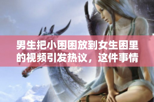 男生把小困困放到女生困里的视频引发热议，这件事情让大家讨论不已。