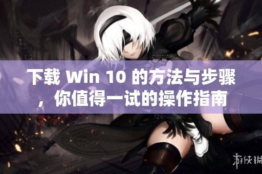 下载 Win 10 的方法与步骤，你值得一试的操作指南