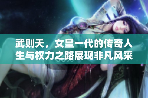 武则天，女皇一代的传奇人生与权力之路展现非凡风采