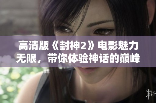 高清版《封神2》电影魅力无限，带你体验神话的巅峰之作