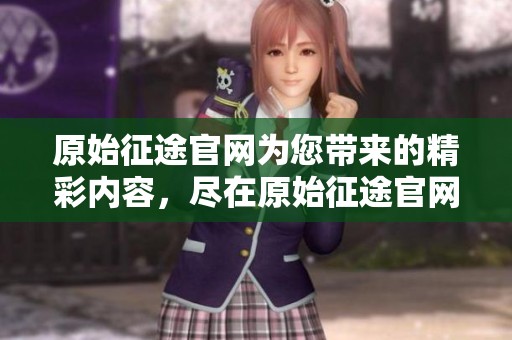 原始征途官网为您带来的精彩内容，尽在原始征途官网，欢迎访问！