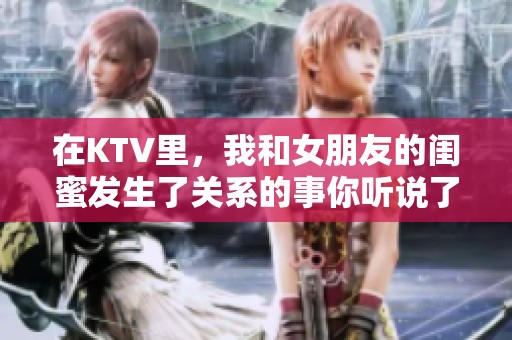 在KTV里，我和女朋友的闺蜜发生了关系的事你听说了吗