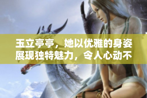 玉立亭亭，她以优雅的身姿展现独特魅力，令人心动不已