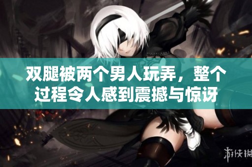 双腿被两个男人玩弄，整个过程令人感到震撼与惊讶