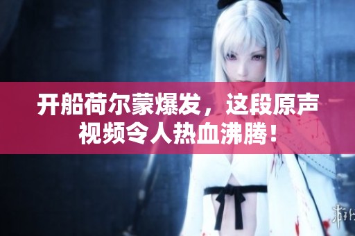 开船荷尔蒙爆发，这段原声视频令人热血沸腾！