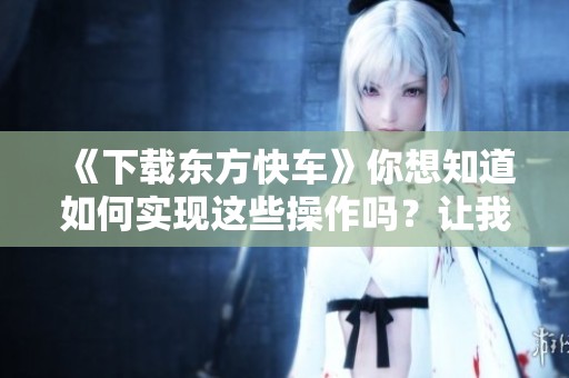 《下载东方快车》你想知道如何实现这些操作吗？让我们一起来探讨一下。