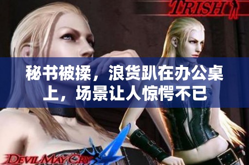 秘书被揉，浪货趴在办公桌上，场景让人惊愕不已
