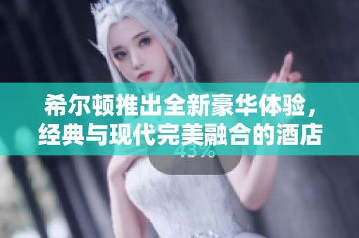 希尔顿推出全新豪华体验，经典与现代完美融合的酒店服务引领潮流