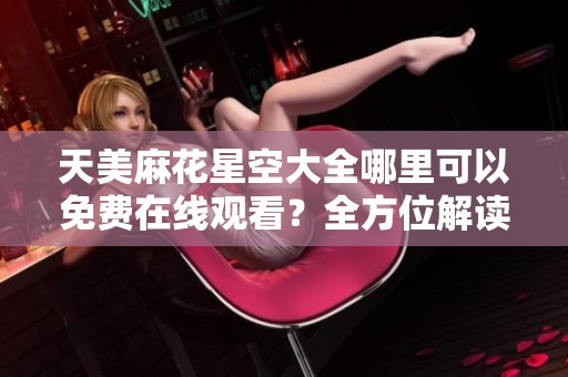 天美麻花星空大全哪里可以免费在线观看？全方位解读值得一看内容！