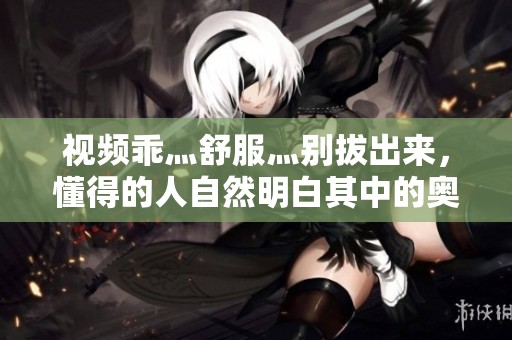 视频乖灬舒服灬别拔出来，懂得的人自然明白其中的奥妙所在