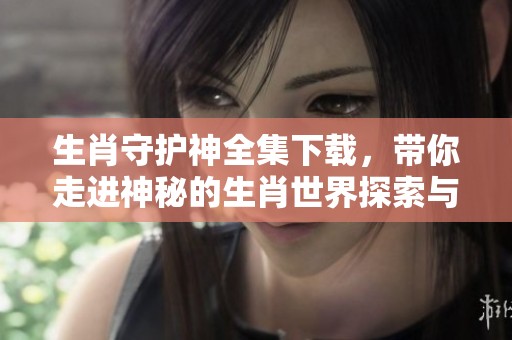 生肖守护神全集下载，带你走进神秘的生肖世界探索与体验