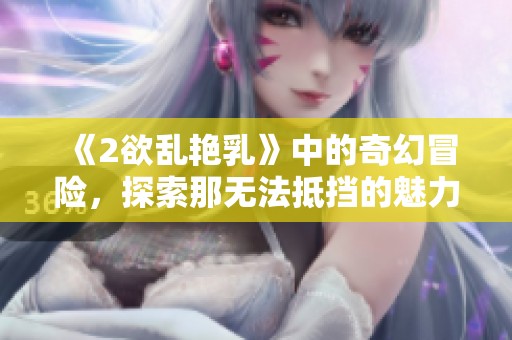 《2欲乱艳乳》中的奇幻冒险，探索那无法抵挡的魅力与刺激
