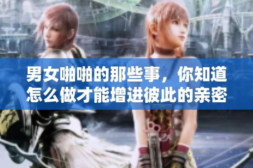男女啪啪的那些事，你知道怎么做才能增进彼此的亲密感吗