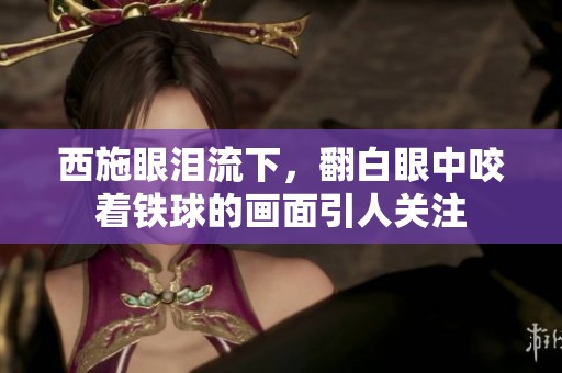 西施眼泪流下，翻白眼中咬着铁球的画面引人关注