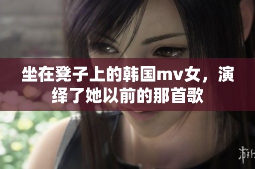坐在凳子上的韩国mv女，演绎了她以前的那首歌