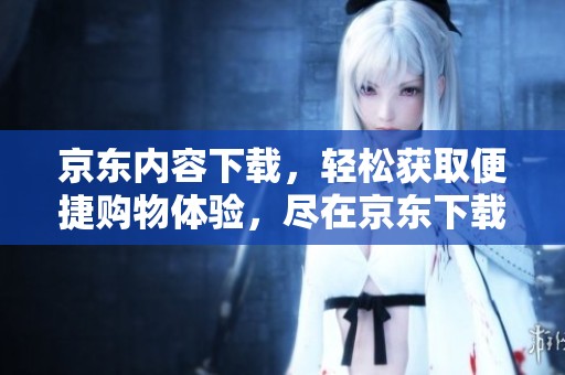 京东内容下载，轻松获取便捷购物体验，尽在京东下载中。