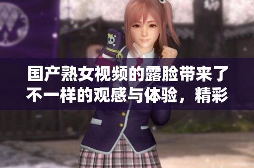 国产熟女视频的露脸带来了不一样的观感与体验，精彩的演绎让人难以忘怀