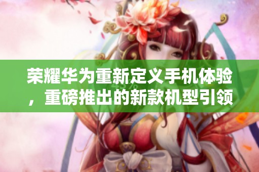 荣耀华为重新定义手机体验，重磅推出的新款机型引领市场潮流