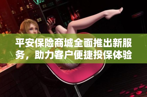 平安保险商城全面推出新服务，助力客户便捷投保体验
