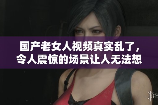 国产老女人视频真实乱了，令人震惊的场景让人无法想象