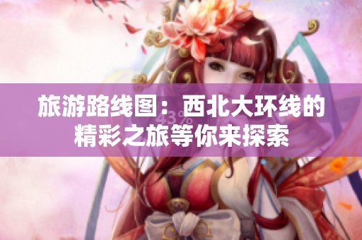 旅游路线图：西北大环线的精彩之旅等你来探索