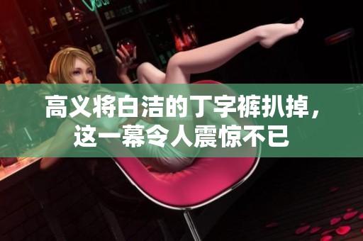 高义将白洁的丁字裤扒掉，这一幕令人震惊不已