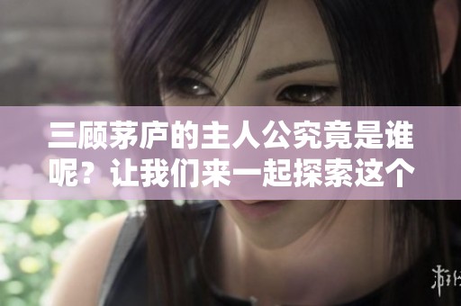 三顾茅庐的主人公究竟是谁呢？让我们来一起探索这个历史人物的故事。