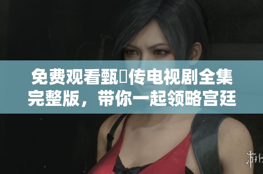 免费观看甄嬛传电视剧全集完整版，带你一起领略宫廷传奇故事