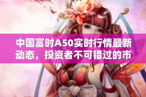 中国富时A50实时行情最新动态，投资者不可错过的市场信息解读