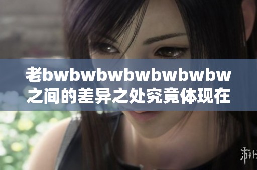 老bwbwbwbwbwbwbw之间的差异之处究竟体现在哪些方面呢