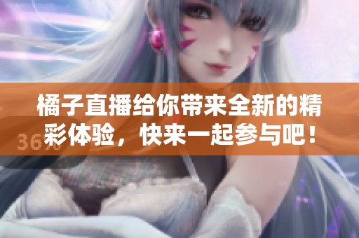 橘子直播给你带来全新的精彩体验，快来一起参与吧！